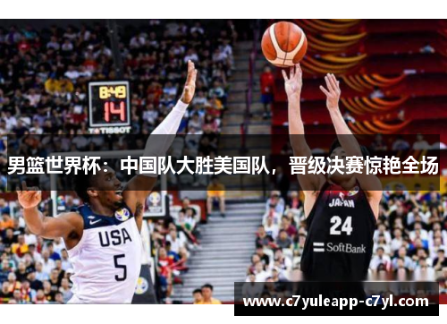 男篮世界杯：中国队大胜美国队，晋级决赛惊艳全场